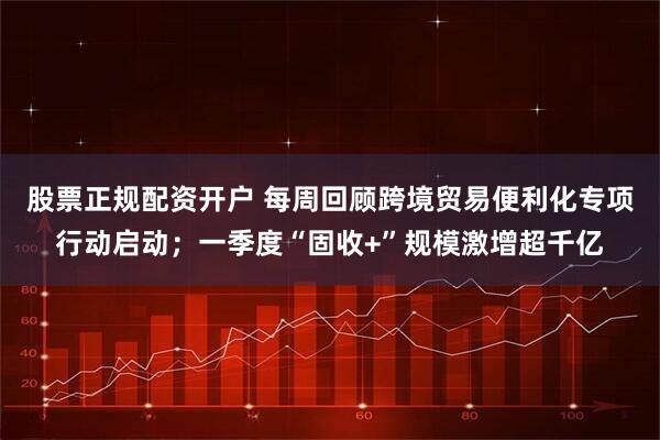 股票正规配资开户 每周回顾跨境贸易便利化专项行动启动；一季度“固收+”规模激增超千亿