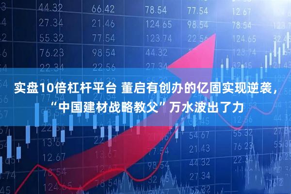 实盘10倍杠杆平台 董启有创办的亿固实现逆袭，“中国建材战略教父”万水波出了力