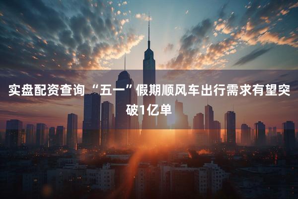 实盘配资查询 “五一”假期顺风车出行需求有望突破1亿单
