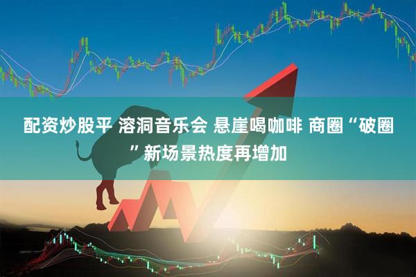 配资炒股平 溶洞音乐会 悬崖喝咖啡 商圈“破圈”新场景热度再增加