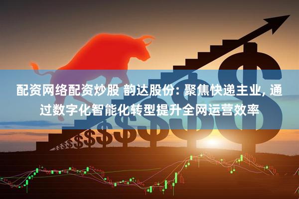 配资网络配资炒股 韵达股份: 聚焦快递主业, 通过数字化智能化转型提升全网运营效率