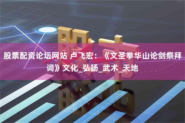 股票配资论坛网站 卢飞宏：《文圣拳华山论剑祭拜词》文化_弘扬_武术_天地