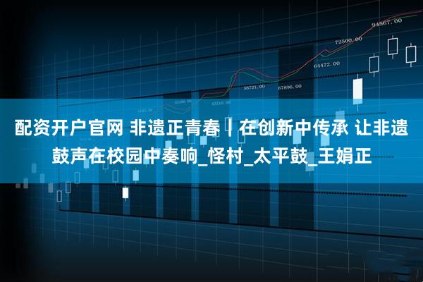 配资开户官网 非遗正青春｜在创新中传承 让非遗鼓声在校园中奏响_怪村_太平鼓_王娟正
