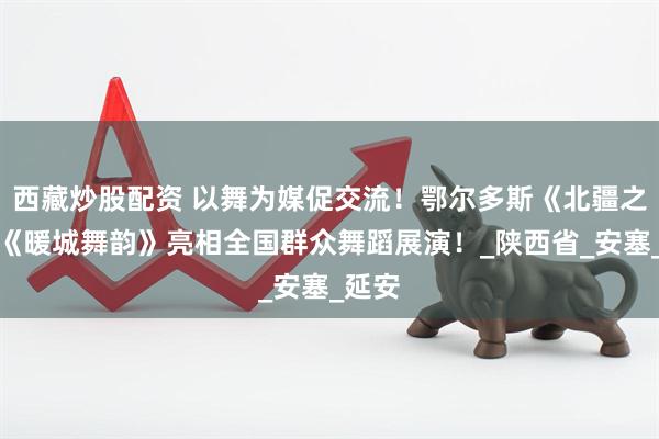 西藏炒股配资 以舞为媒促交流！鄂尔多斯《北疆之恋》《暖城舞韵》亮相全国群众舞蹈展演！_陕西省_安塞_延安