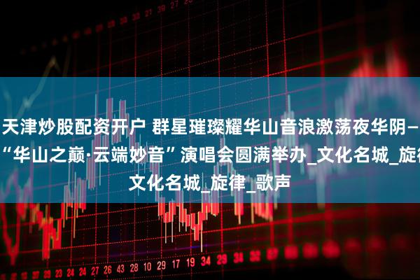 天津炒股配资开户 群星璀璨耀华山音浪激荡夜华阴——2025“华山之巅·云端妙音”演唱会圆满举办_文化名城_旋律_歌声