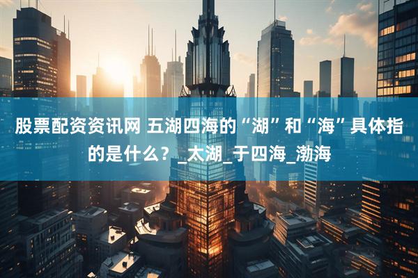 股票配资资讯网 五湖四海的“湖”和“海”具体指的是什么？_太湖_于四海_渤海