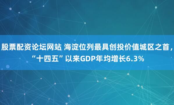 股票配资论坛网站 海淀位列最具创投价值城区之首，“十四五”以来GDP年均增长6.3%
