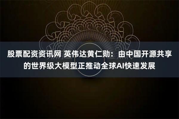 股票配资资讯网 英伟达黄仁勋：由中国开源共享的世界级大模型正推动全球AI快速发展