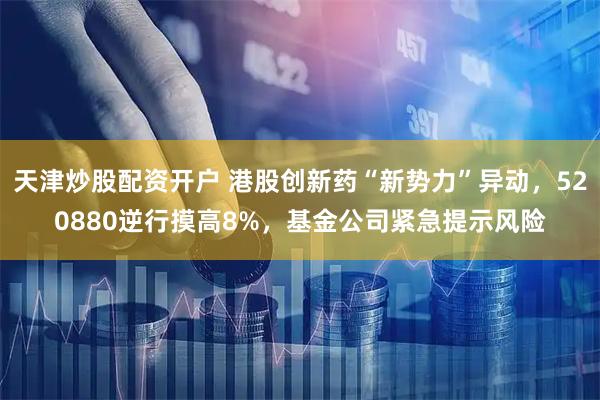 天津炒股配资开户 港股创新药“新势力”异动，520880逆行摸高8%，基金公司紧急提示风险