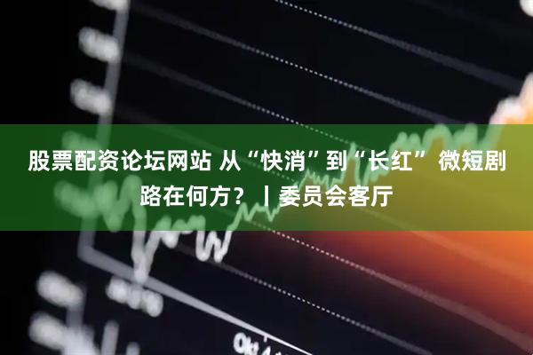 股票配资论坛网站 从“快消”到“长红” 微短剧路在何方？丨委员会客厅