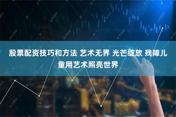 股票配资技巧和方法 艺术无界 光芒绽放 残障儿童用艺术照亮世界