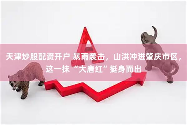 天津炒股配资开户 暴雨袭击，山洪冲进肇庆市区，这一抹 “大唐红”挺身而出