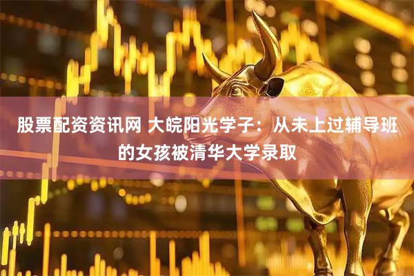 股票配资资讯网 大皖阳光学子：从未上过辅导班的女孩被清华大学录取