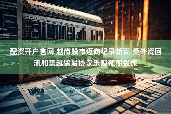 配资开户官网 越南股市迈向纪录新高 受外资回流和美越贸易协议乐观预期提振