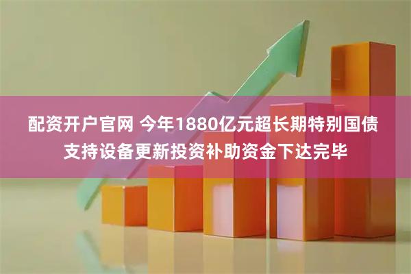 配资开户官网 今年1880亿元超长期特别国债 支持设备更新投资补助资金下达完毕