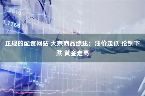 正规的配资网站 大宗商品综述：油价走低 伦铜下跌 黄金走高