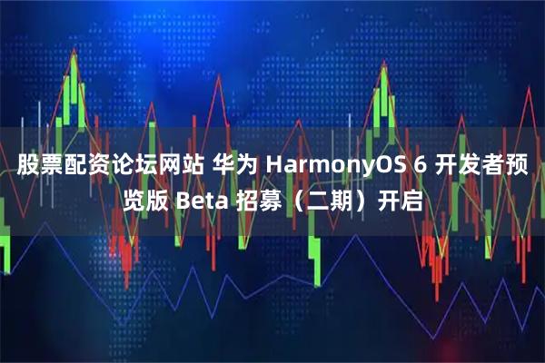 股票配资论坛网站 华为 HarmonyOS 6 开发者预览版 Beta 招募（二期）开启