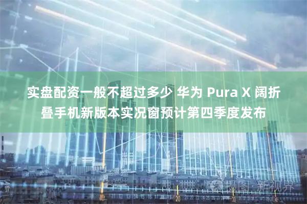 实盘配资一般不超过多少 华为 Pura X 阔折叠手机新版本实况窗预计第四季度发布