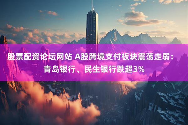 股票配资论坛网站 A股跨境支付板块震荡走弱： 青岛银行、民生银行跌超3%