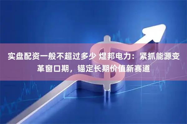实盘配资一般不超过多少 煜邦电力：紧抓能源变革窗口期，锚定长期价值新赛道