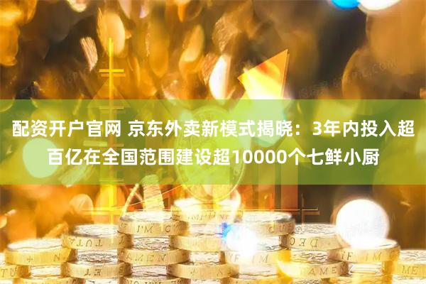 配资开户官网 京东外卖新模式揭晓：3年内投入超百亿在全国范围建设超10000个七鲜小厨