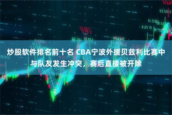炒股软件排名前十名 CBA宁波外援贝兹利比赛中与队友发生冲突，赛后直接被开除